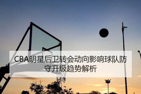 CBA明星后卫转会动向影响球队防守升级趋势解析